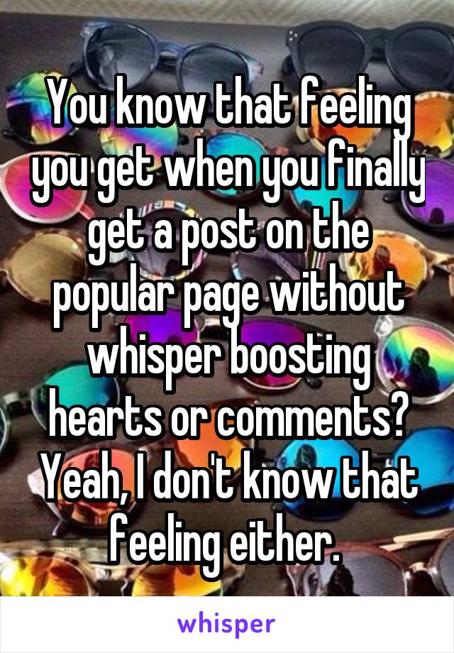 You know that feeling you get when you finally get a post on the popular page without whisper boosting hearts or comments? Yeah, I don't know that feeling either. 
