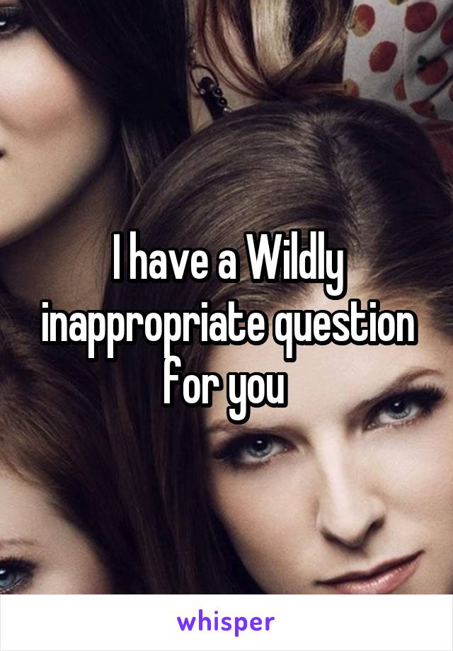 I have a Wildly inappropriate question for you 