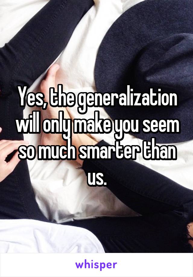 Yes, the generalization will only make you seem so much smarter than us.