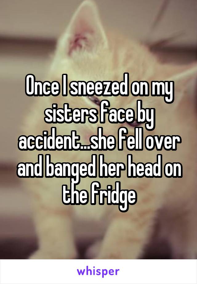 Once I sneezed on my sisters face by accident...she fell over and banged her head on the fridge