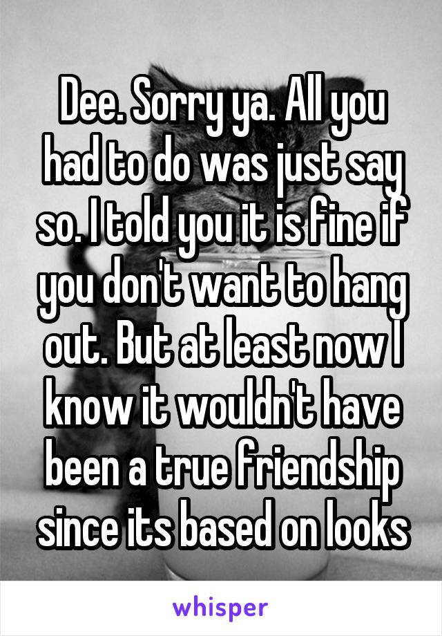 Dee. Sorry ya. All you had to do was just say so. I told you it is fine if you don't want to hang out. But at least now I know it wouldn't have been a true friendship since its based on looks