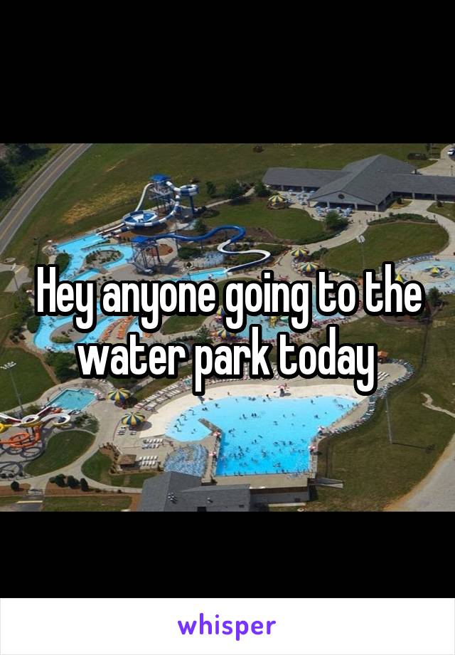 Hey anyone going to the water park today 
