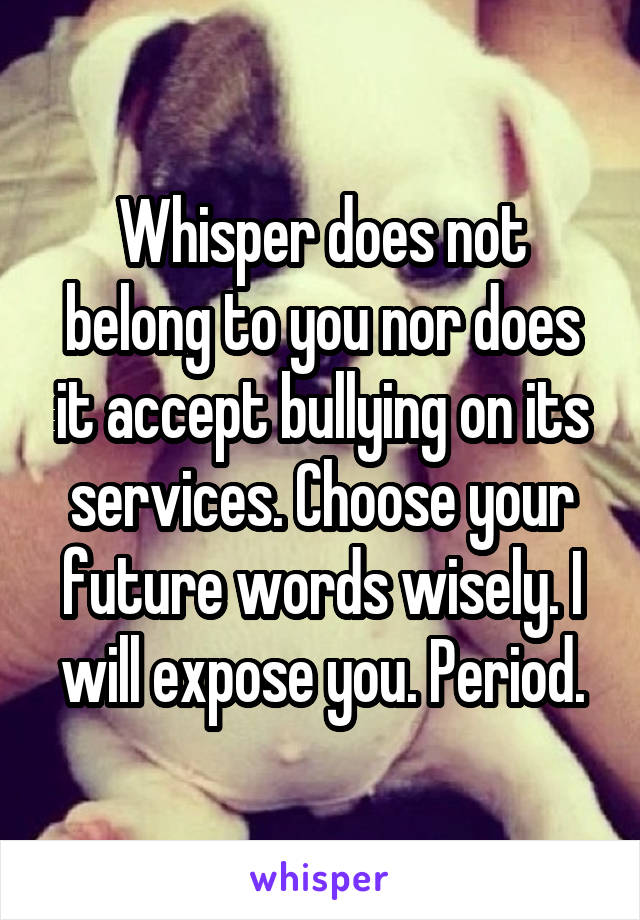 Whisper does not belong to you nor does it accept bullying on its services. Choose your future words wisely. I will expose you. Period.