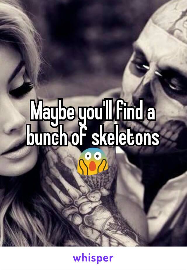 Maybe you'll find a bunch of skeletons😱