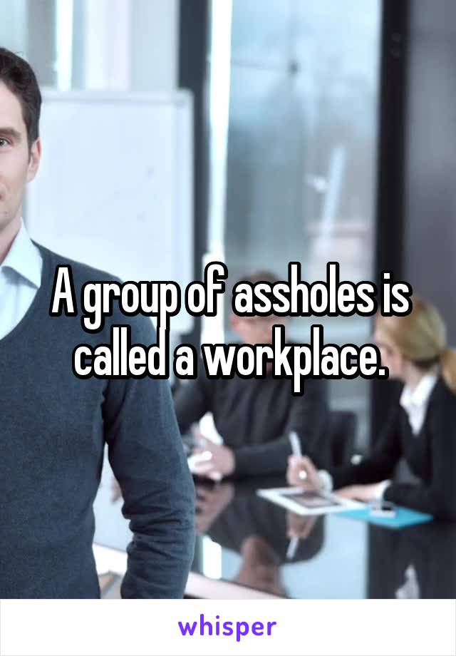 A group of assholes is called a workplace.