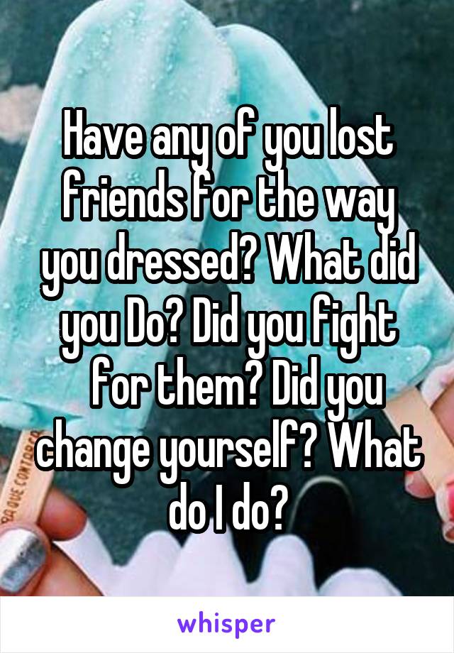Have any of you lost friends for the way you dressed? What did you Do? Did you fight
  for them? Did you change yourself? What do I do?