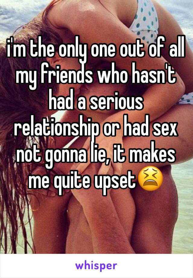 i'm the only one out of all my friends who hasn't had a serious relationship or had sex not gonna lie, it makes me quite upset😫