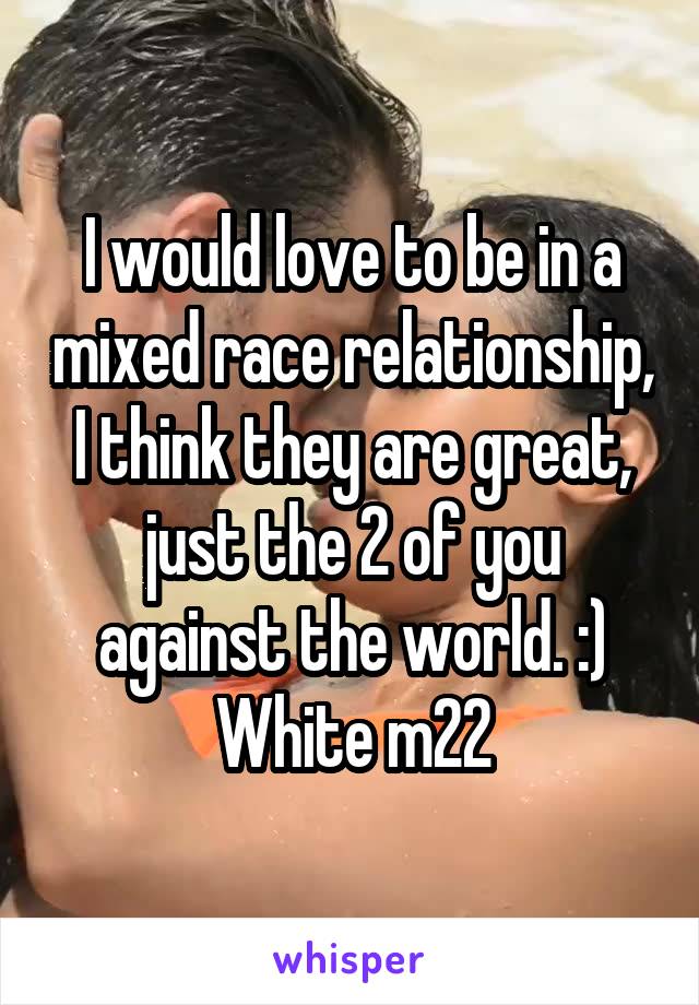 I would love to be in a mixed race relationship, I think they are great, just the 2 of you against the world. :) White m22