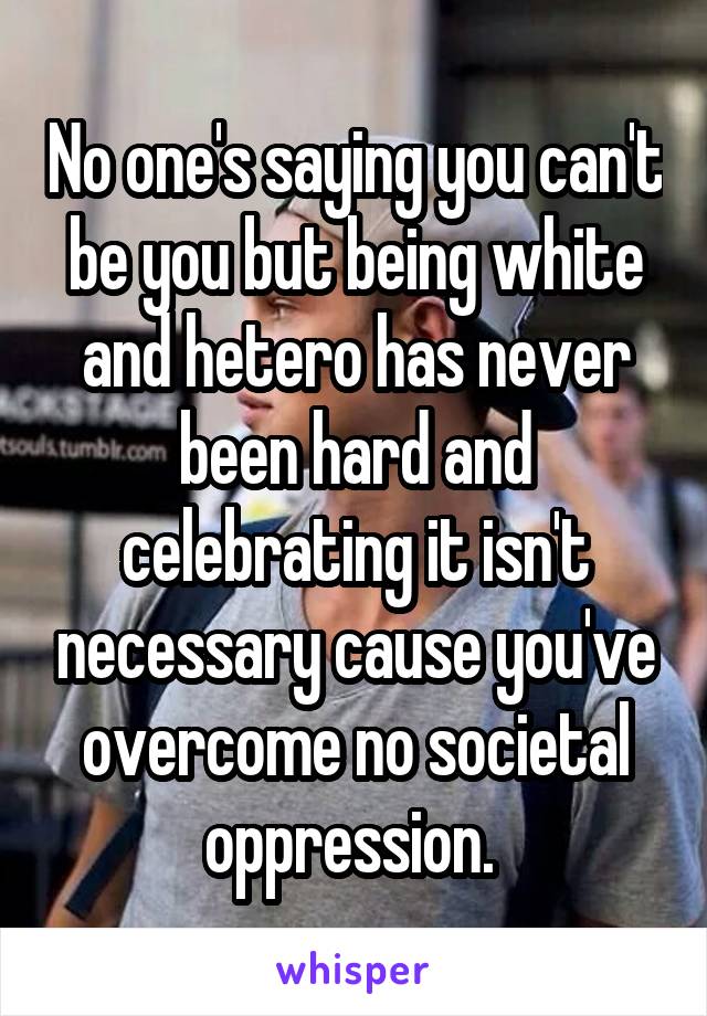 No one's saying you can't be you but being white and hetero has never been hard and celebrating it isn't necessary cause you've overcome no societal oppression. 