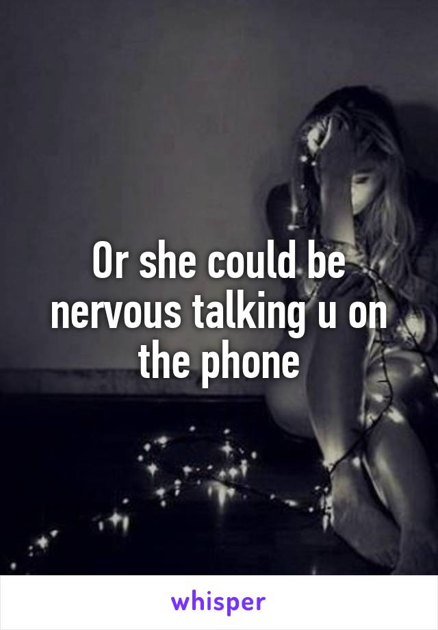 Or she could be nervous talking u on the phone