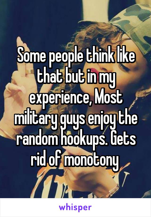 Some people think like that but in my experience, Most military guys enjoy the random hookups. Gets rid of monotony 