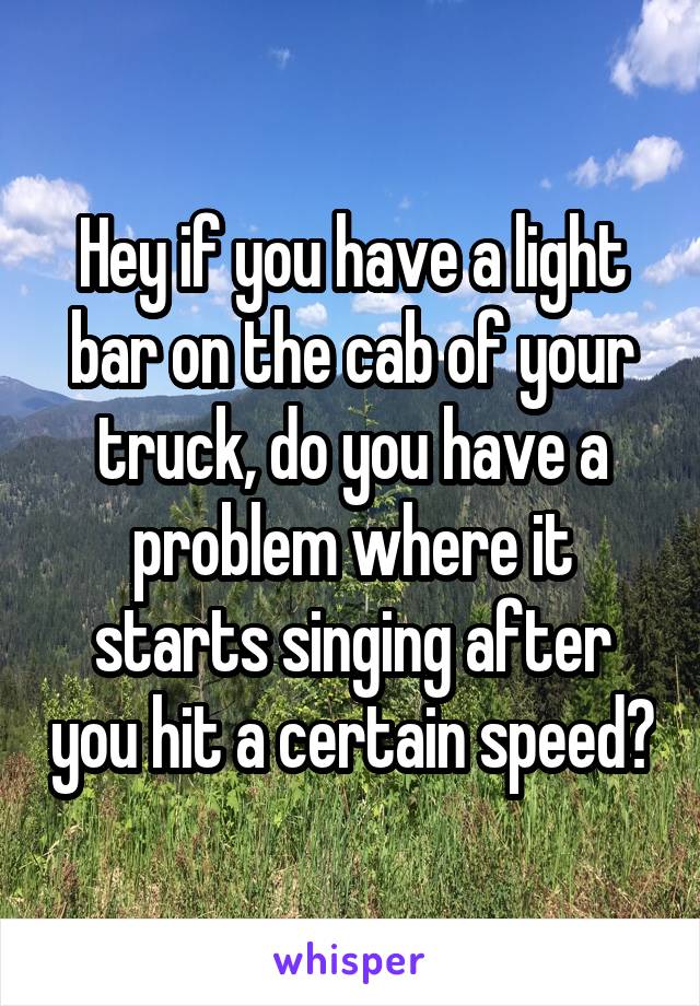 Hey if you have a light bar on the cab of your truck, do you have a problem where it starts singing after you hit a certain speed?