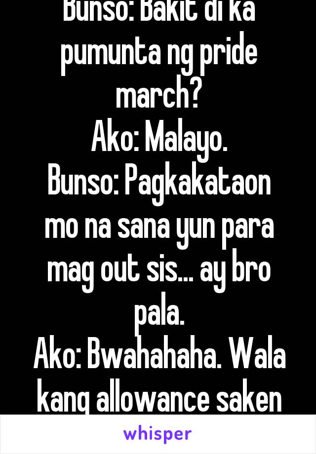 Bunso: Bakit di ka pumunta ng pride march?
Ako: Malayo.
Bunso: Pagkakataon mo na sana yun para mag out sis... ay bro pala.
Ako: Bwahahaha. Wala kang allowance saken gago ka.