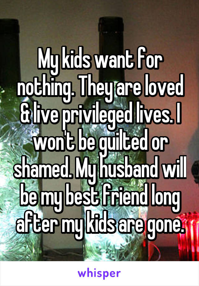 My kids want for nothing. They are loved & live privileged lives. I won't be guilted or shamed. My husband will be my best friend long after my kids are gone.