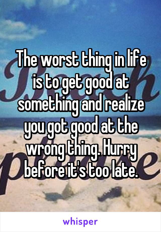 The worst thing in life is to get good at something and realize you got good at the wrong thing. Hurry before it's too late.