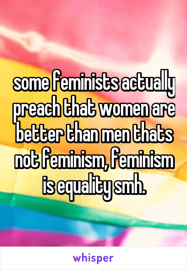 some feminists actually preach that women are better than men thats not feminism, feminism is equality smh.