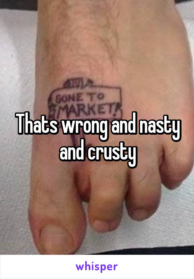 Thats wrong and nasty and crusty