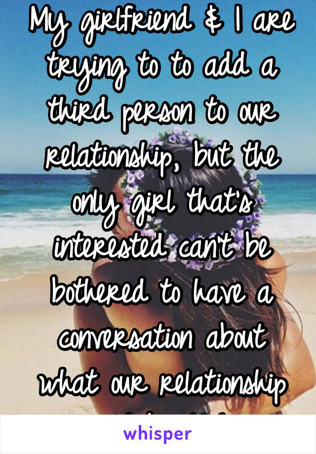 My girlfriend & I are trying to to add a third person to our relationship, but the only girl that's interested can't be bothered to have a conversation about what our relationship would be. Ugh. 