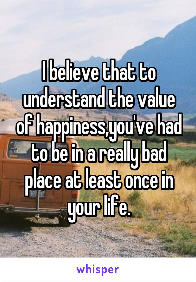 I believe that to understand the value of happiness,you've had to be in a really bad place at least once in your life.