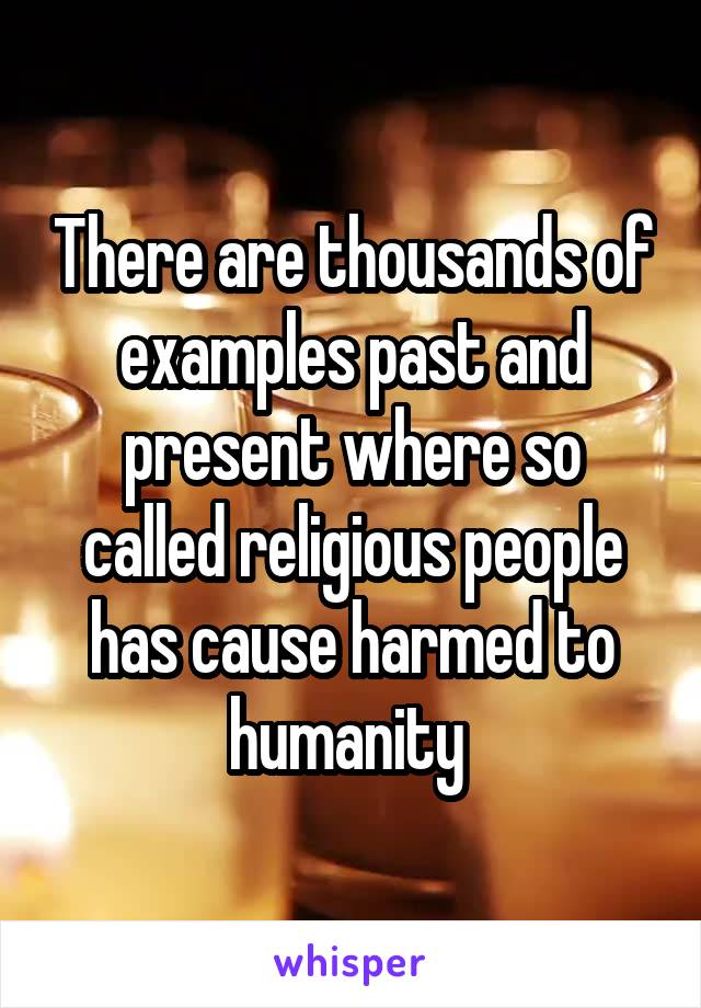 There are thousands of examples past and present where so called religious people has cause harmed to humanity 