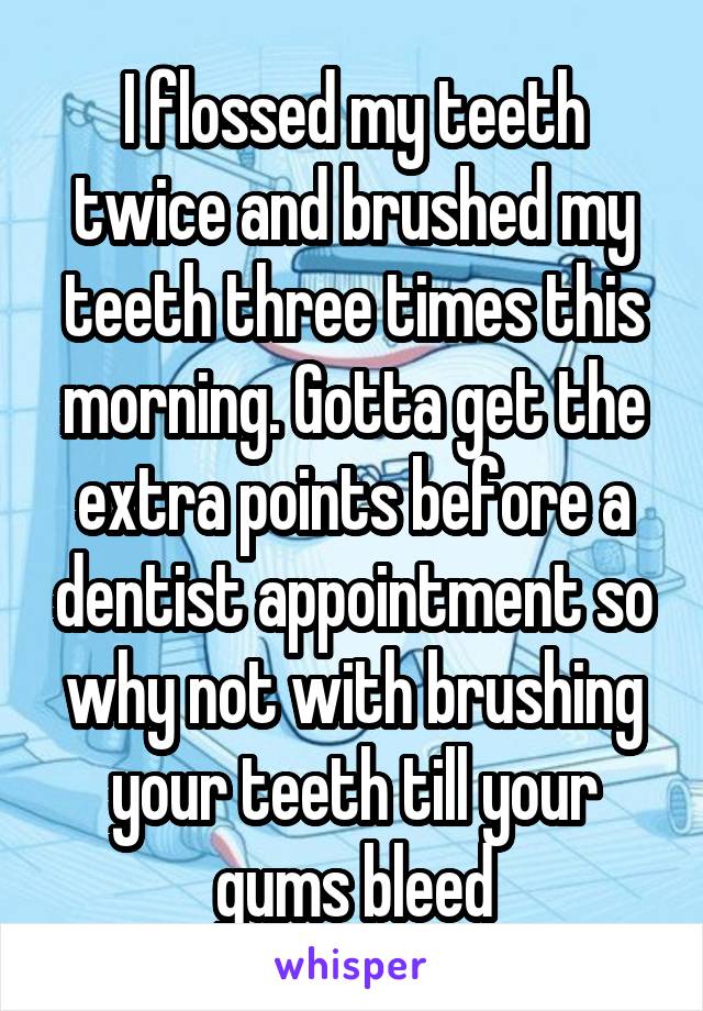 I flossed my teeth twice and brushed my teeth three times this morning. Gotta get the extra points before a dentist appointment so why not with brushing your teeth till your gums bleed