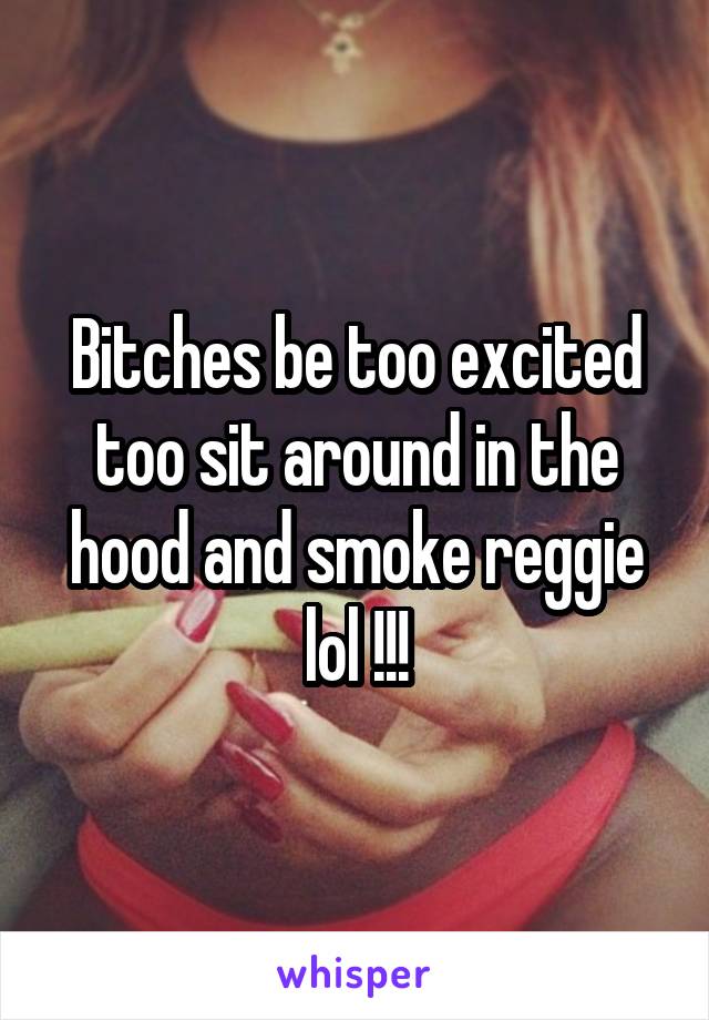 Bitches be too excited too sit around in the hood and smoke reggie lol !!!