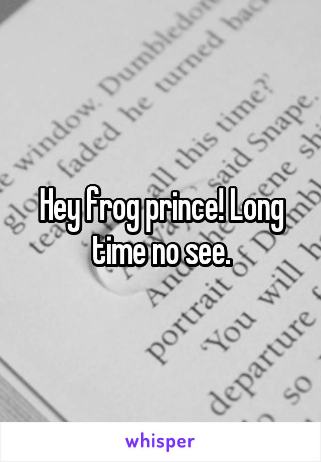 Hey frog prince! Long time no see.
