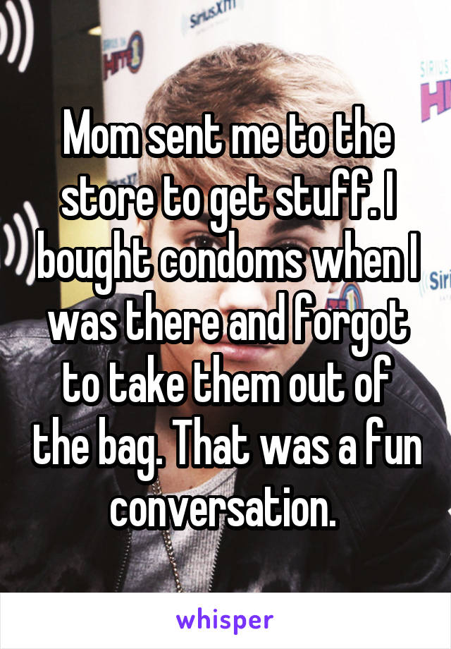 Mom sent me to the store to get stuff. I bought condoms when I was there and forgot to take them out of the bag. That was a fun conversation. 