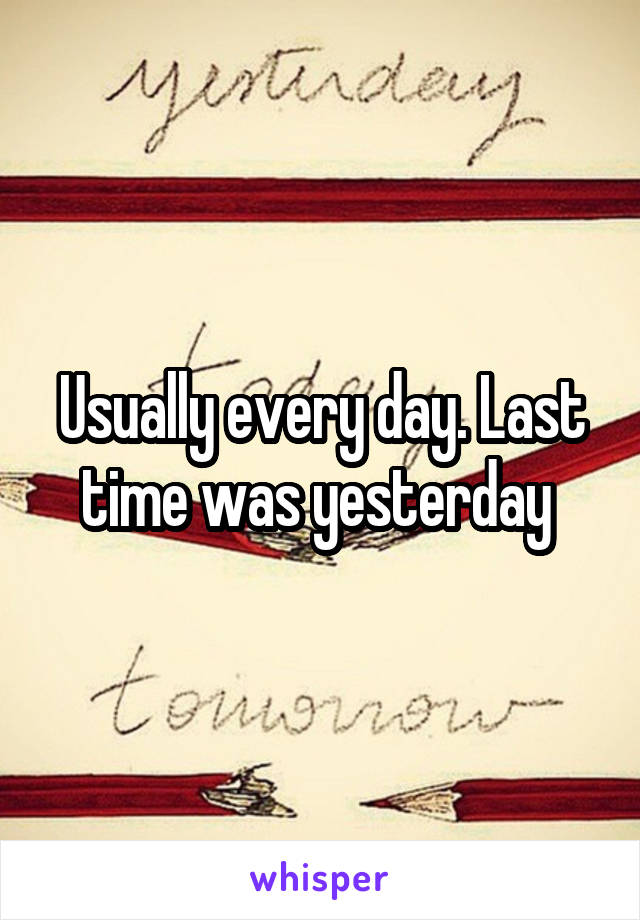 Usually every day. Last time was yesterday 