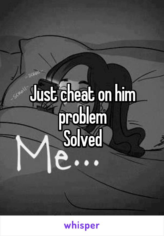 Just cheat on him problem
Solved