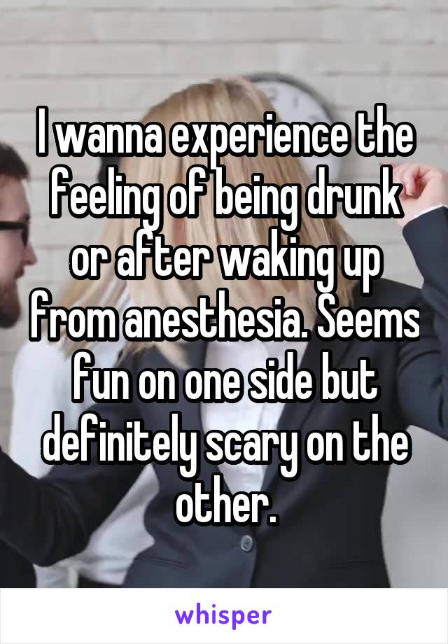 I wanna experience the feeling of being drunk or after waking up from anesthesia. Seems fun on one side but definitely scary on the other.