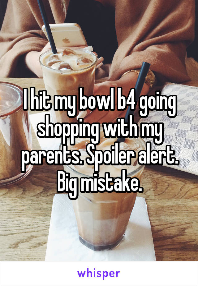 I hit my bowl b4 going shopping with my parents. Spoiler alert. Big mistake.