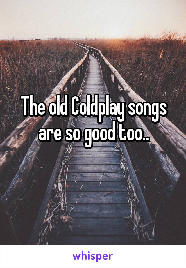 The old Coldplay songs are so good too..
