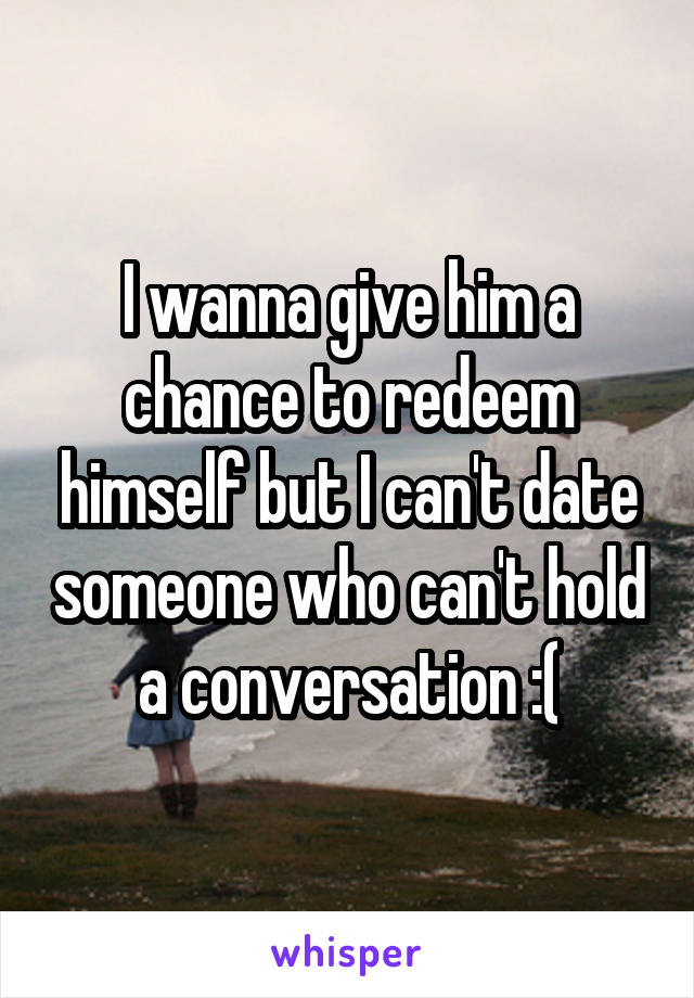 I wanna give him a chance to redeem himself but I can't date someone who can't hold a conversation :(