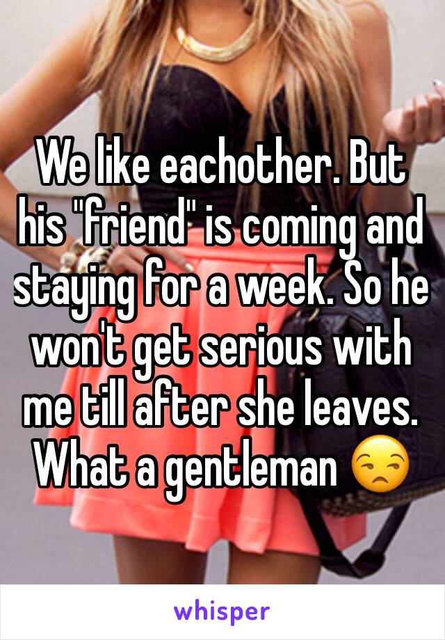 We like eachother. But his "friend" is coming and staying for a week. So he won't get serious with me till after she leaves. What a gentleman 😒