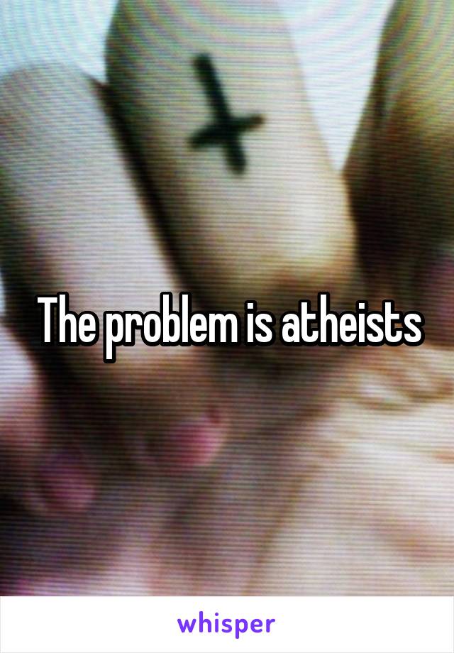 The problem is atheists