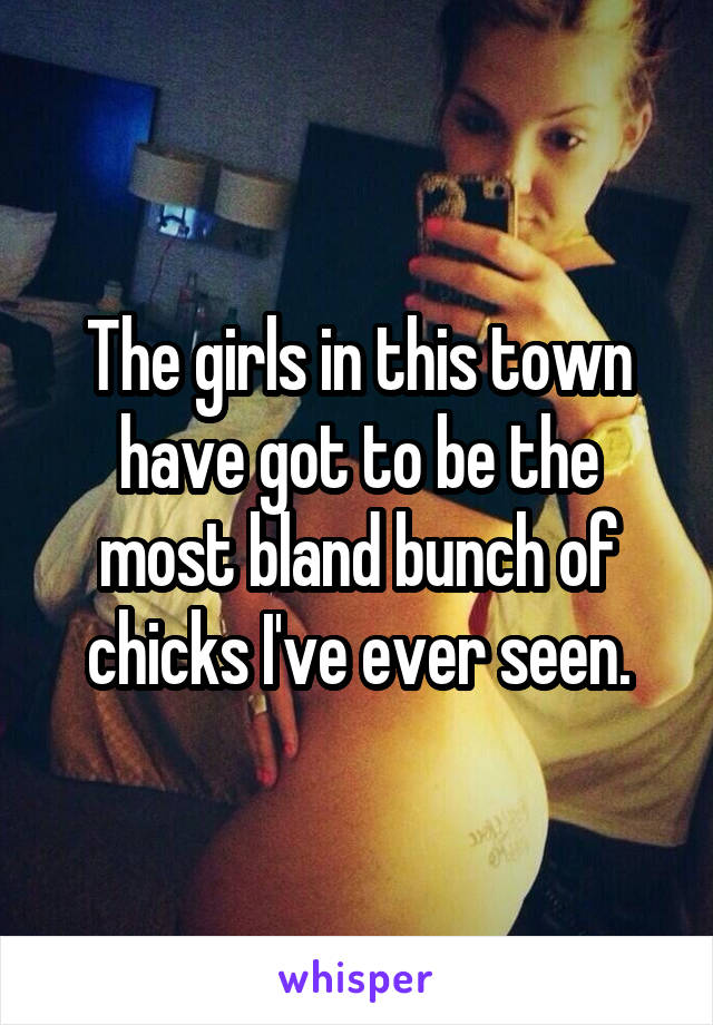 The girls in this town have got to be the most bland bunch of chicks I've ever seen.