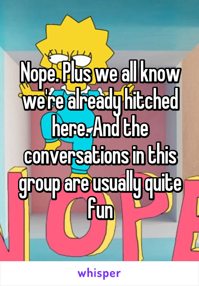 Nope. Plus we all know we're already hitched here. And the conversations in this group are usually quite fun