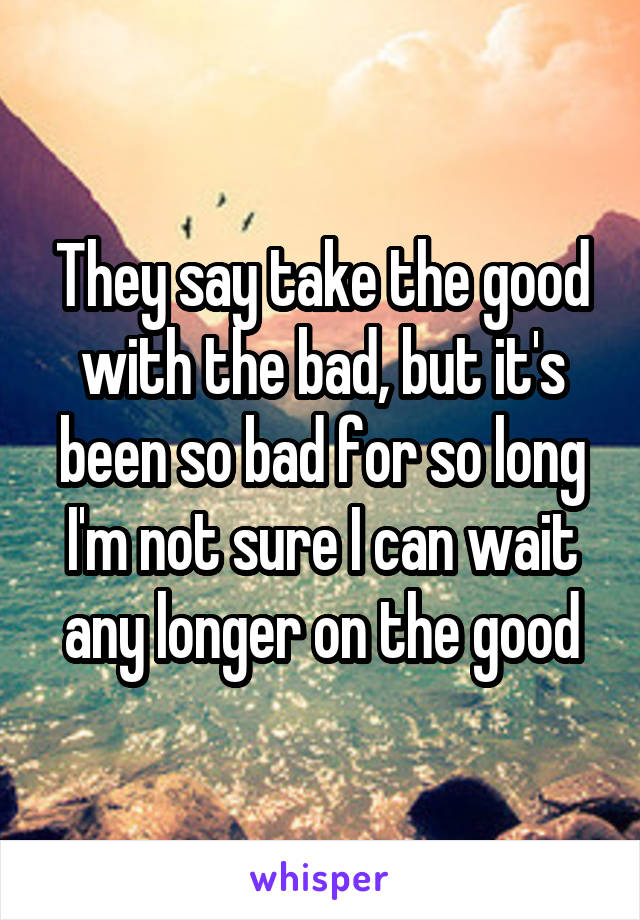 They say take the good with the bad, but it's been so bad for so long I'm not sure I can wait any longer on the good