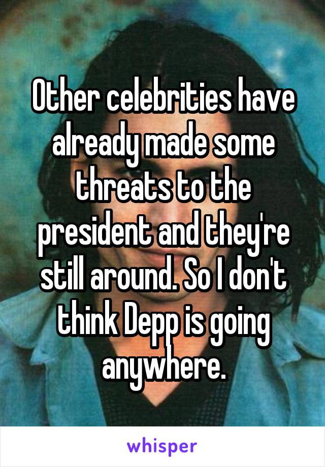 Other celebrities have already made some threats to the president and they're still around. So I don't think Depp is going anywhere.