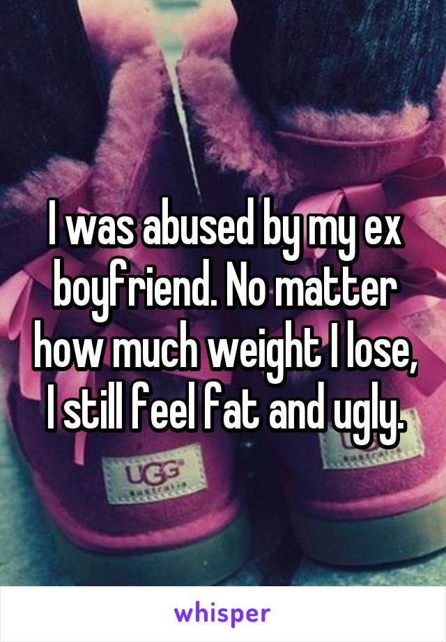 I was abused by my ex boyfriend. No matter how much weight I lose, I still feel fat and ugly.
