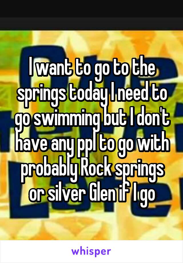 I want to go to the springs today I need to go swimming but I don't have any ppl to go with probably Rock springs or silver Glen if I go