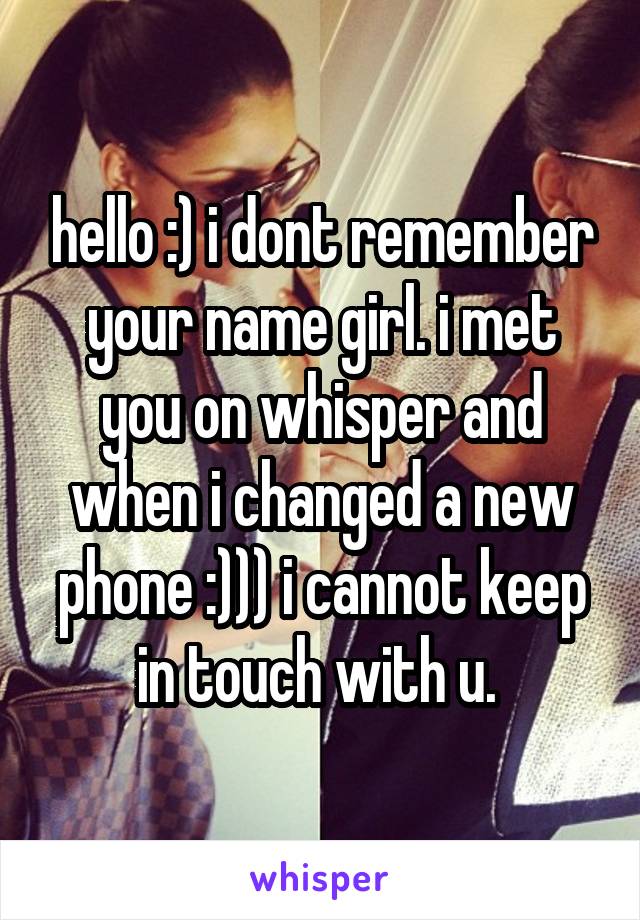 hello :) i dont remember your name girl. i met you on whisper and when i changed a new phone :))) i cannot keep in touch with u. 