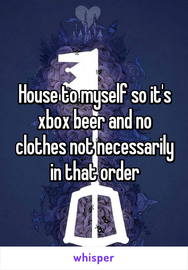 House to myself so it's xbox beer and no clothes not necessarily in that order