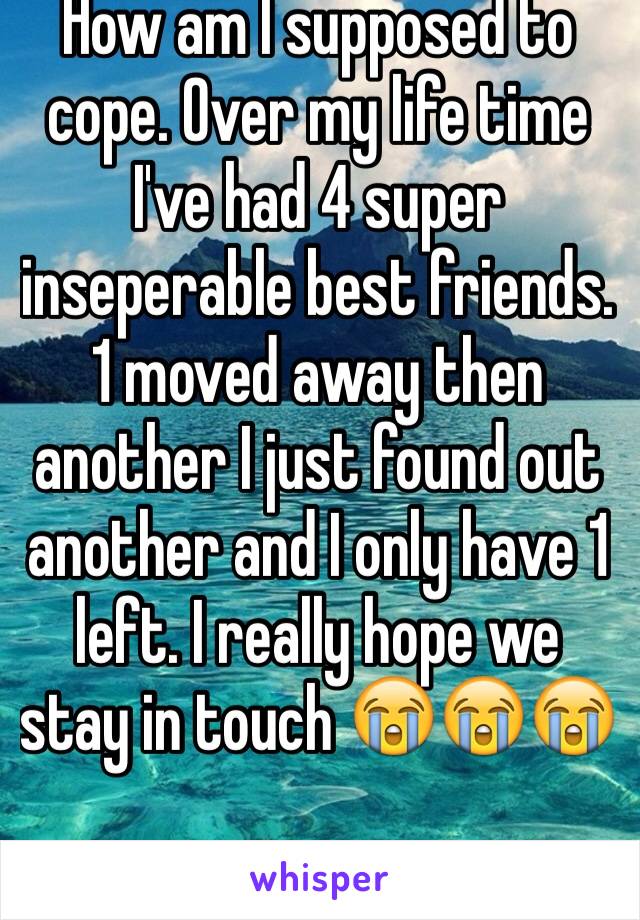 How am I supposed to cope. Over my life time I've had 4 super inseperable best friends. 1 moved away then another I just found out another and I only have 1 left. I really hope we stay in touch 😭😭😭