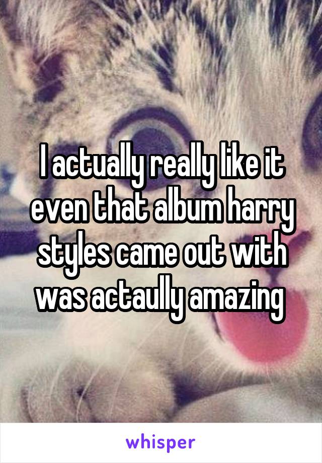 I actually really like it even that album harry styles came out with was actaully amazing 
