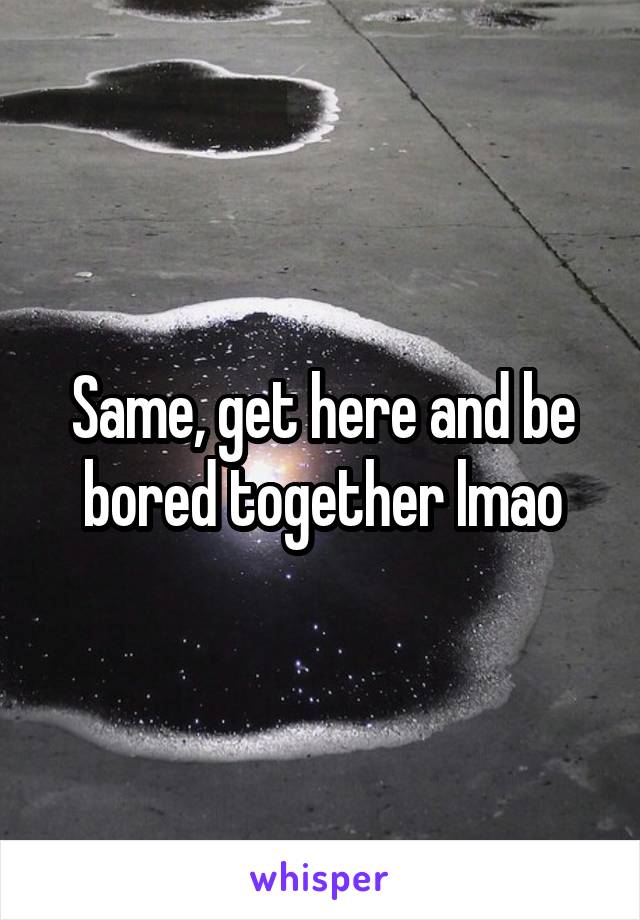 Same, get here and be bored together lmao
