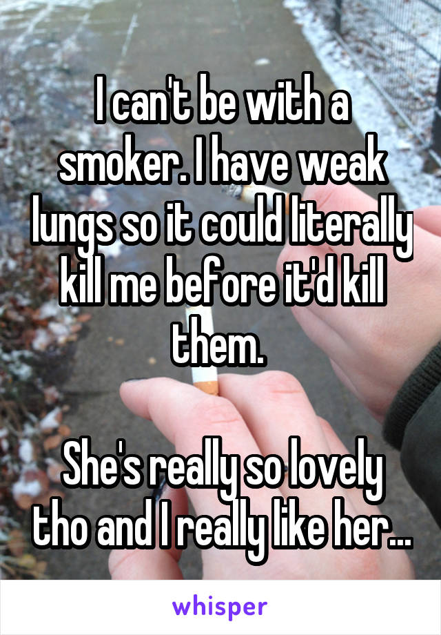 I can't be with a smoker. I have weak lungs so it could literally kill me before it'd kill them. 

She's really so lovely tho and I really like her...