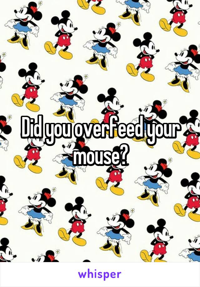 Did you overfeed your mouse?