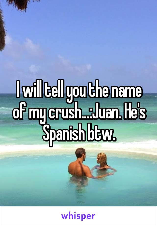 I will tell you the name of my crush...:Juan. He's Spanish btw.